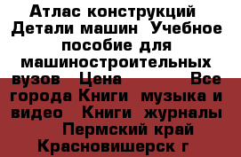 Атлас конструкций. Детали машин. Учебное пособие для машиностроительных вузов › Цена ­ 1 000 - Все города Книги, музыка и видео » Книги, журналы   . Пермский край,Красновишерск г.